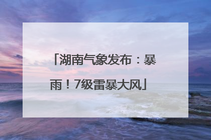 湖南气象发布：暴雨！7级雷暴大风