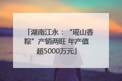 湖南江永：“瑶山香粽”产销两旺 年产值超5000万元