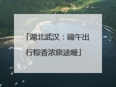 湖北武汉：端午出行粽香浓旅途暖