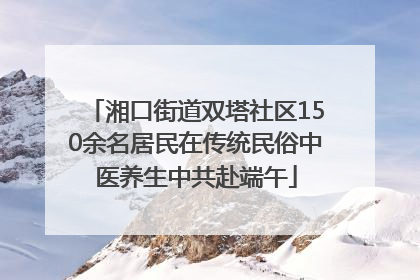湘口街道双塔社区150余名居民在传统民俗中医养生中共赴端午