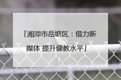 湘潭市岳塘区：借力新媒体 提升健教水平