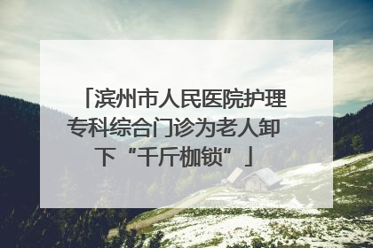 滨州市人民医院护理专科综合门诊为老人卸下“千斤枷锁”