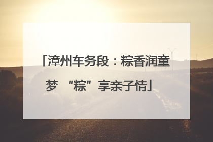 漳州车务段：粽香润童梦 “粽”享亲子情