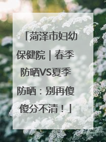 菏泽市妇幼保健院｜春季防晒VS夏季防晒：别再傻傻分不清！
