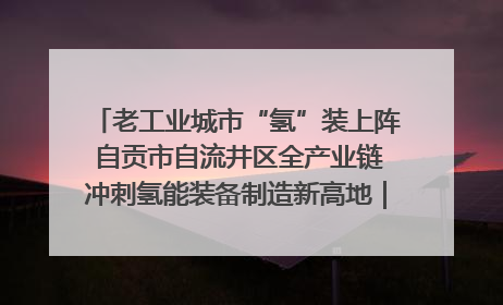 老工业城市“氢”装上阵 自贡市自流井区全产业链冲刺氢能装备制造新高地｜美好生活有“盐”味