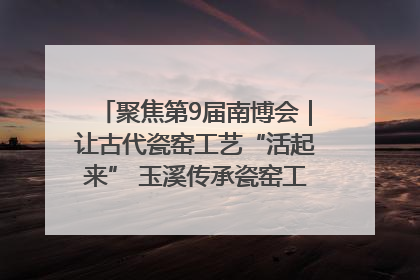 聚焦第9届南博会｜让古代瓷窑工艺“活起来” 玉溪传承瓷窑工艺将出展南博会