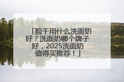 脸干用什么洗面奶好？洗面奶哪个牌子好，2025洗面奶值得买推荐！