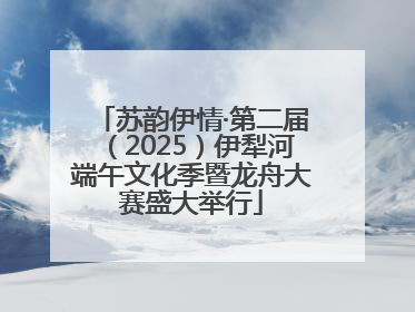 苏韵伊情·第二届（2025）伊犁河端午文化季暨龙舟大赛盛大举行