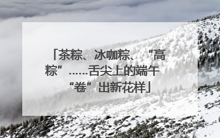 茶粽、冰咖粽、“高粽”……舌尖上的端午“卷”出新花样