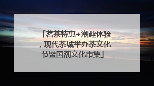 茗茶特惠+潮趣体验，现代茶城举办茶文化节暨国潮文化市集