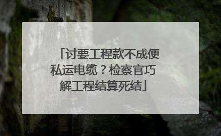 讨要工程款不成便私运电缆？检察官巧解工程结算死结