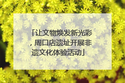 让文物焕发新光彩，周口店遗址开展非遗文化体验活动