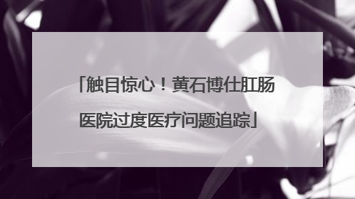 触目惊心！黄石博仕肛肠医院过度医疗问题追踪