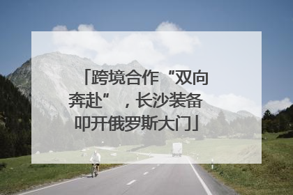 跨境合作“双向奔赴”，长沙装备叩开俄罗斯大门
