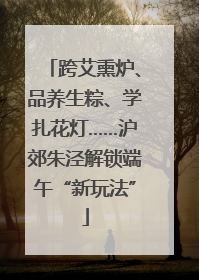 跨艾熏炉、品养生粽、学扎花灯……沪郊朱泾解锁端午“新玩法”