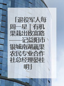 退役军人每周一星｜有机果栽出致富路——记益阳市银城南湖蔬果农民专业合作社总经理晏桂明