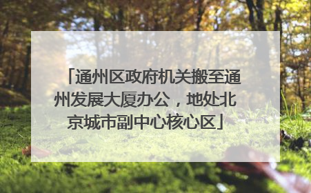 通州区政府机关搬至通州发展大厦办公，地处北京城市副中心核心区