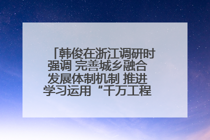 韩俊在浙江调研时强调 完善城乡融合发展体制机制 推进学习运用“千万工程”经验走深走实