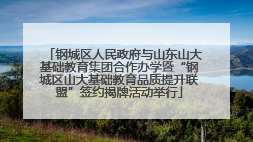 钢城区人民政府与山东山大基础教育集团合作办学暨“钢城区山大基础教育品质提升联盟”签约揭牌活动举行