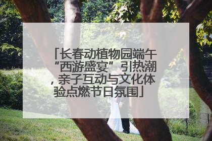 长春动植物园端午“西游盛宴”引热潮，亲子互动与文化体验点燃节日氛围
