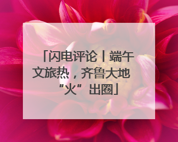 闪电评论丨端午文旅热，齐鲁大地“火”出圈