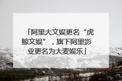 阿里大文娱更名“虎鲸文娱”，旗下阿里影业更名为大麦娱乐