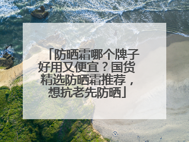 防晒霜哪个牌子好用又便宜？国货精选防晒霜推荐，想抗老先防晒