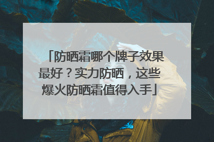 防晒霜哪个牌子效果最好？实力防晒，这些爆火防晒霜值得入手