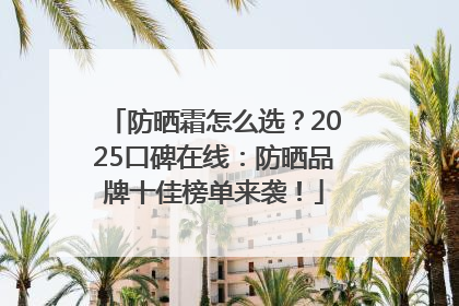 防晒霜怎么选？2025口碑在线：防晒品牌十佳榜单来袭！