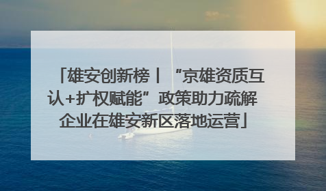 雄安创新榜丨“京雄资质互认+扩权赋能”政策助力疏解企业在雄安新区落地运营