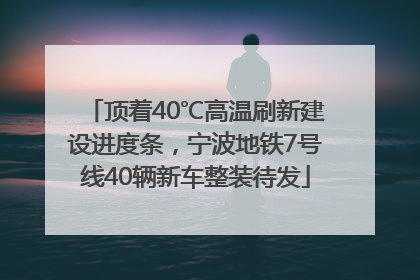 顶着40℃高温刷新建设进度条，宁波地铁7号线40辆新车整装待发