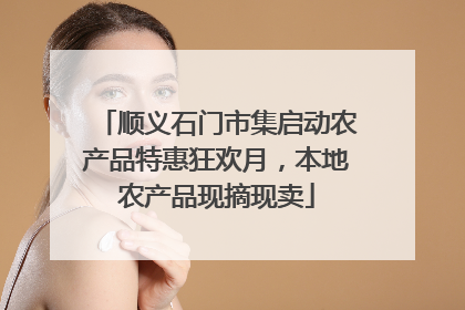顺义石门市集启动农产品特惠狂欢月，本地农产品现摘现卖