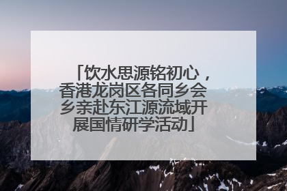 饮水思源铭初心，香港龙岗区各同乡会乡亲赴东江源流域开展国情研学活动