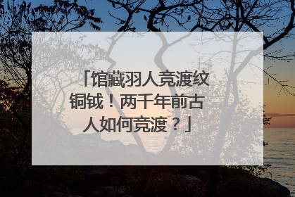 馆藏羽人竞渡纹铜钺！两千年前古人如何竞渡？