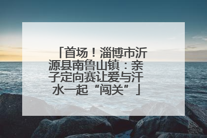 首场！淄博市沂源县南鲁山镇：亲子定向赛让爱与汗水一起“闯关”