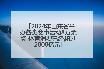 2024年山东省举办各类赛事活动8万余场 体育消费已经超过2000亿元