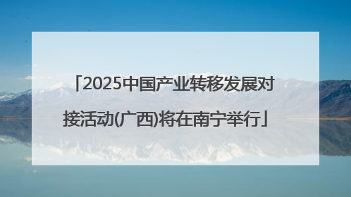 2025中国产业转移发展对接活动(广西)将在南宁举行