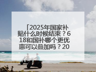 2025年国家补贴什么时候结束？618和国补哪个更优惠可以叠加吗？2025年国家补贴结束时间统一为12月31日