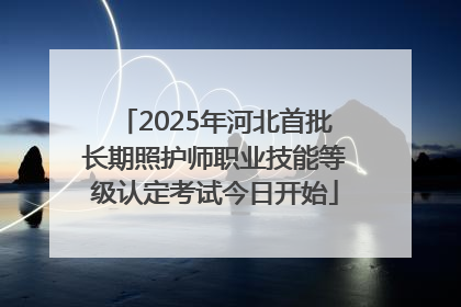 2025年河北首批长期照护师职业技能等级认定考试今日开始