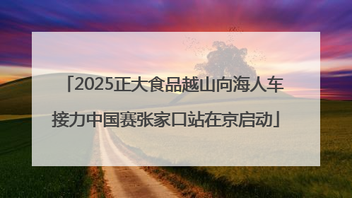 2025正大食品越山向海人车接力中国赛张家口站在京启动