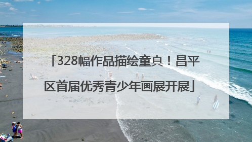 328幅作品描绘童真！昌平区首届优秀青少年画展开展