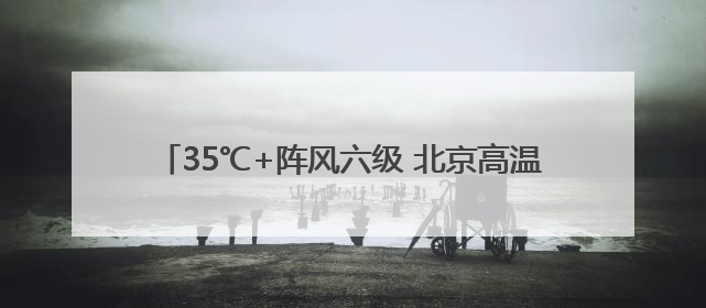 35℃+阵风六级 北京高温在线 今夜西部北部有雷雨