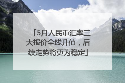 5月人民币汇率三大报价全线升值，后续走势将更为稳定