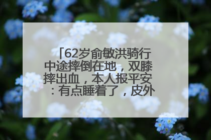 62岁俞敏洪骑行中途摔倒在地，双膝摔出血，本人报平安：有点睡着了，皮外伤，不用担心