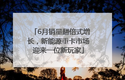 6月销量翻倍式增长，新能源重卡市场迎来一位新玩家